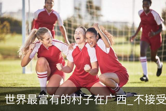 世界最富有的村子在广西 不接受反驳也让人无从反驳