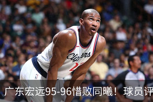 广东宏远95-96惜败同曦！球员评分：4人满分，2人良好，1人不合格