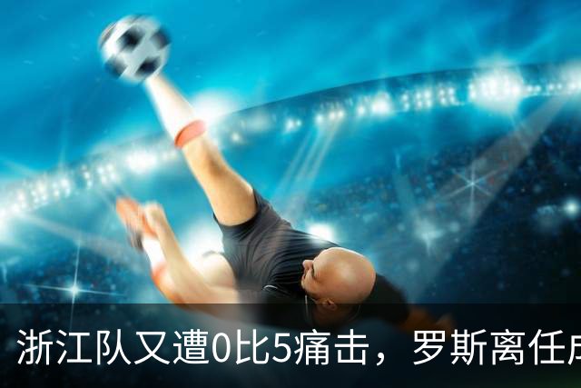 浙江队又遭0比5痛击，罗斯离任成定局
