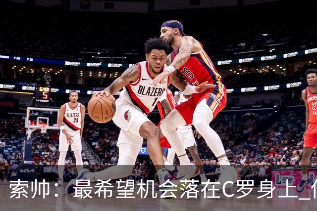 索帅：最希望机会落在C罗身上 他的表现不可思议