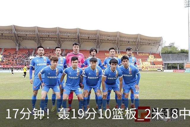 17分钟！轰19分10篮板 2米18中锋让广东队很羡慕
